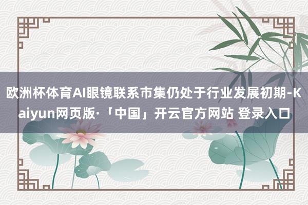 欧洲杯体育AI眼镜联系市集仍处于行业发展初期-Kaiyun网页版·「中国」开云官方网站 登录入口