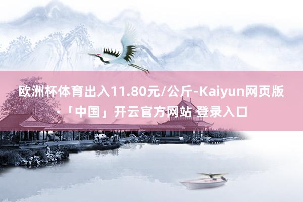 欧洲杯体育出入11.80元/公斤-Kaiyun网页版·「中国」开云官方网站 登录入口