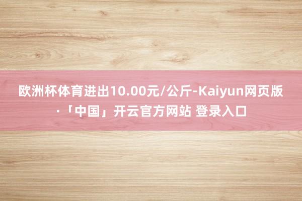 欧洲杯体育进出10.00元/公斤-Kaiyun网页版·「中国」开云官方网站 登录入口
