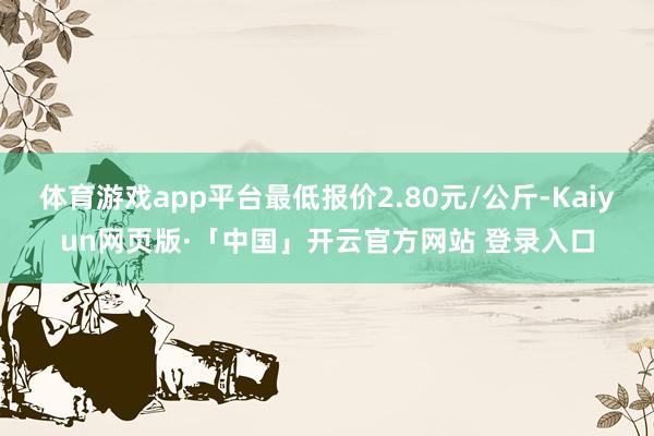 体育游戏app平台最低报价2.80元/公斤-Kaiyun网页版·「中国」开云官方网站 登录入口