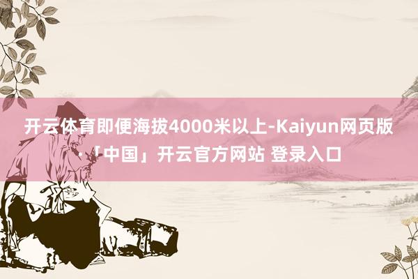 开云体育即便海拔4000米以上-Kaiyun网页版·「中国」开云官方网站 登录入口
