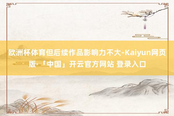 欧洲杯体育但后续作品影响力不大-Kaiyun网页版·「中国」开云官方网站 登录入口