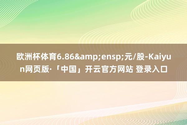 欧洲杯体育6.86 元/股-Kaiyun网页版·「中国」开云官方网站 登录入口
