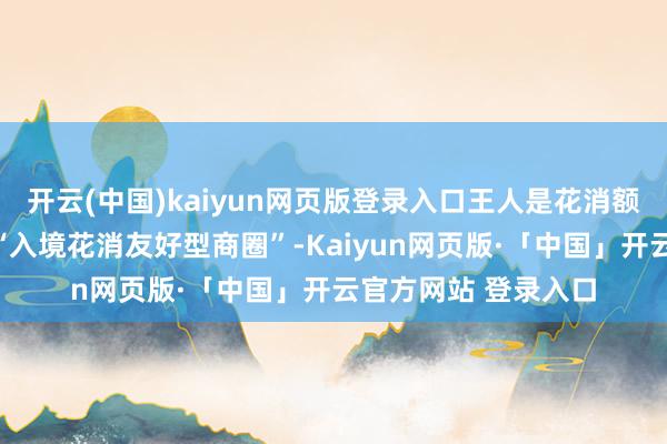开云(中国)kaiyun网页版登录入口王人是花消额排寰球前哨的热点“入境花消友好型商圈”-Kaiyun网页版·「中国」开云官方网站 登录入口