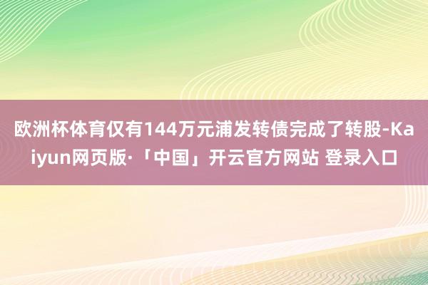 欧洲杯体育仅有144万元浦发转债完成了转股-Kaiyun网页版·「中国」开云官方网站 登录入口