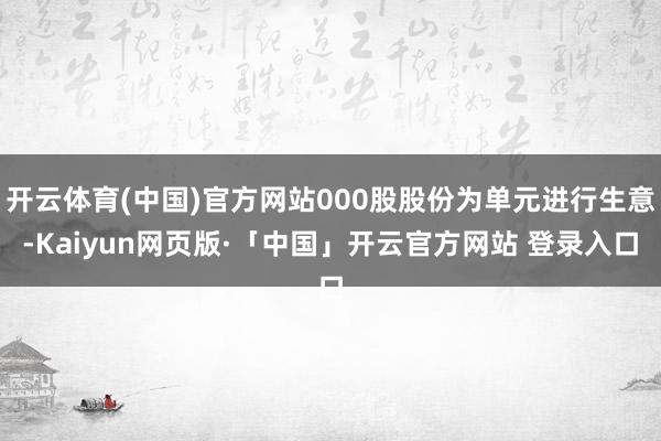 开云体育(中国)官方网站000股股份为单元进行生意-Kaiyun网页版·「中国」开云官方网站 登录入口