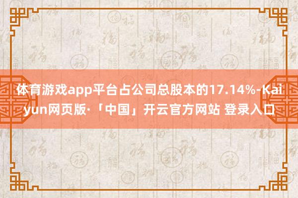 体育游戏app平台占公司总股本的17.14%-Kaiyun网页版·「中国」开云官方网站 登录入口