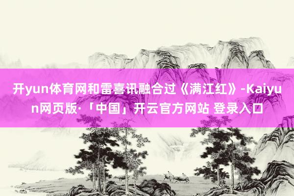 开yun体育网和雷喜讯融合过《满江红》-Kaiyun网页版·「中国」开云官方网站 登录入口