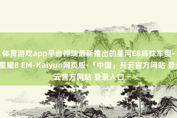 体育游戏app平台祥瑞最新推出的星河E8姊妹车型--星河星耀8 EM-Kaiyun网页版·「中国」开云官方网站 登录入口