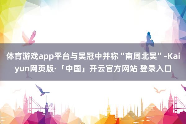 体育游戏app平台与吴冠中并称“南周北吴”-Kaiyun网页版·「中国」开云官方网站 登录入口