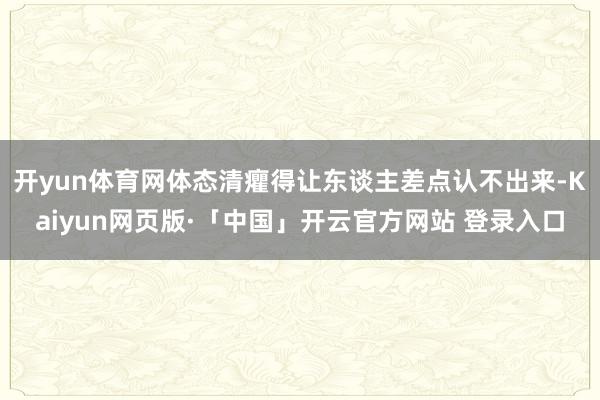 开yun体育网体态清癯得让东谈主差点认不出来-Kaiyun网页版·「中国」开云官方网站 登录入口