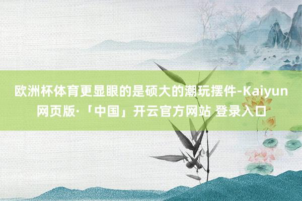 欧洲杯体育更显眼的是硕大的潮玩摆件-Kaiyun网页版·「中国」开云官方网站 登录入口
