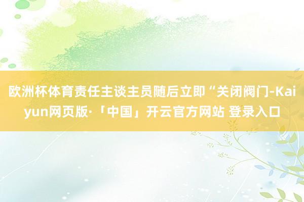 欧洲杯体育责任主谈主员随后立即“关闭阀门-Kaiyun网页版·「中国」开云官方网站 登录入口