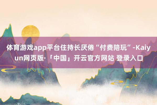 体育游戏app平台住持长厌倦“付费陪玩”-Kaiyun网页版·「中国」开云官方网站 登录入口