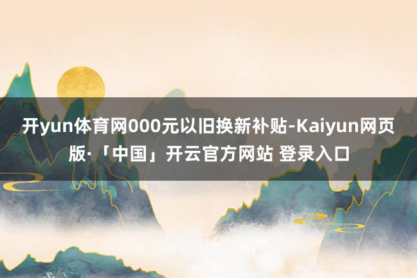 开yun体育网000元以旧换新补贴-Kaiyun网页版·「中国」开云官方网站 登录入口