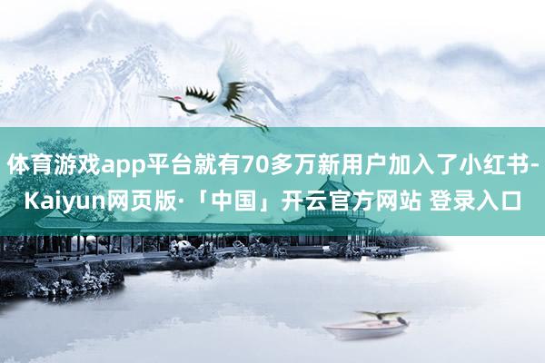体育游戏app平台就有70多万新用户加入了小红书-Kaiyun网页版·「中国」开云官方网站 登录入口