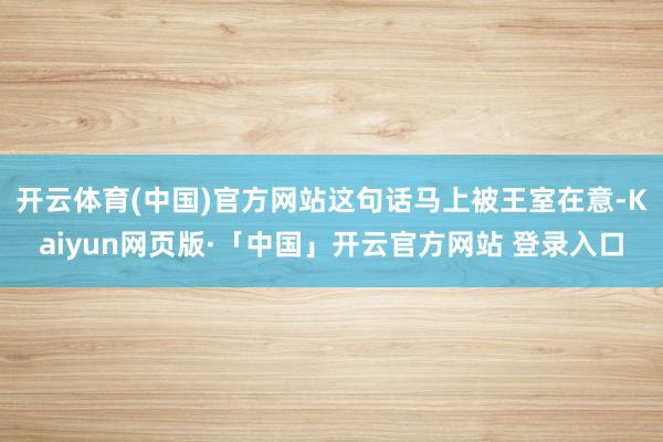 开云体育(中国)官方网站这句话马上被王室在意-Kaiyun网页版·「中国」开云官方网站 登录入口