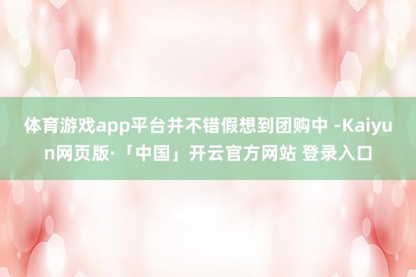 体育游戏app平台并不错假想到团购中 -Kaiyun网页版·「中国」开云官方网站 登录入口