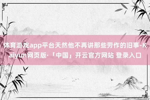 体育游戏app平台天然他不再讲那些劳作的旧事-Kaiyun网页版·「中国」开云官方网站 登录入口