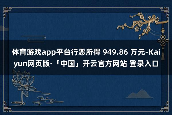 体育游戏app平台行恶所得 949.86 万元-Kaiyun网页版·「中国」开云官方网站 登录入口