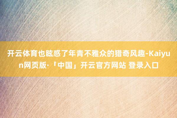 开云体育也眩惑了年青不雅众的猎奇风趣-Kaiyun网页版·「中国」开云官方网站 登录入口