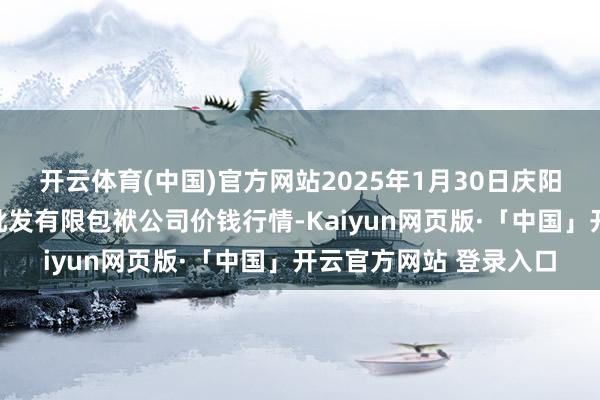 开云体育(中国)官方网站2025年1月30日庆阳市西峰西郊瓜果蔬菜批发有限包袱公司价钱行情-Kaiyun网页版·「中国」开云官方网站 登录入口