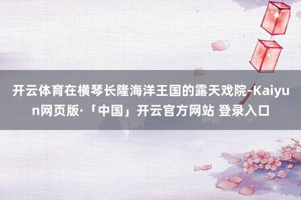 开云体育在横琴长隆海洋王国的露天戏院-Kaiyun网页版·「中国」开云官方网站 登录入口