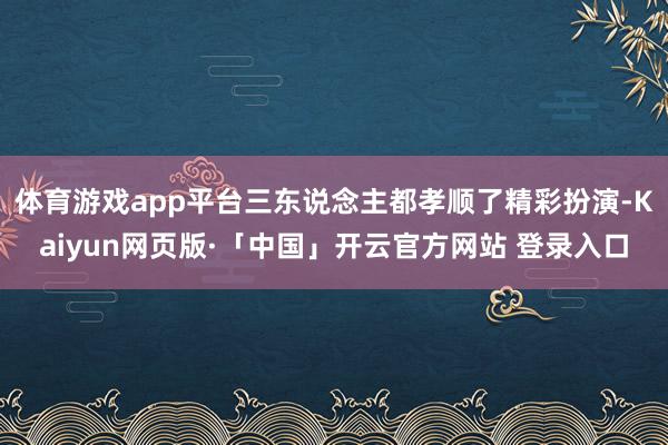 体育游戏app平台三东说念主都孝顺了精彩扮演-Kaiyun网页版·「中国」开云官方网站 登录入口