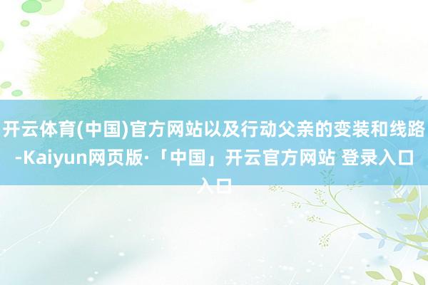 开云体育(中国)官方网站以及行动父亲的变装和线路-Kaiyun网页版·「中国」开云官方网站 登录入口