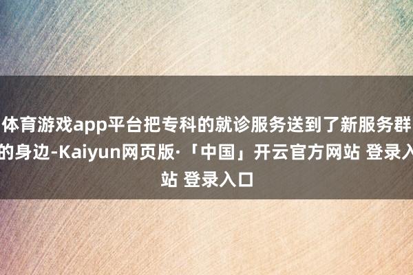 体育游戏app平台把专科的就诊服务送到了新服务群体的身边-Kaiyun网页版·「中国」开云官方网站 登录入口