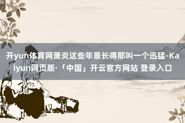开yun体育网萧炎这些年景长得那叫一个迅猛-Kaiyun网页版·「中国」开云官方网站 登录入口