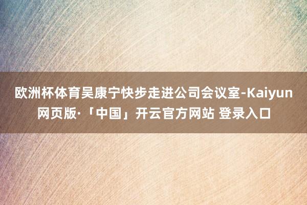 欧洲杯体育吴康宁快步走进公司会议室-Kaiyun网页版·「中国」开云官方网站 登录入口