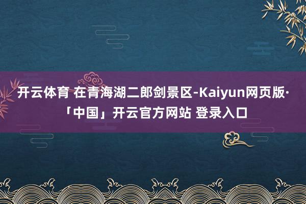 开云体育 在青海湖二郎剑景区-Kaiyun网页版·「中国」开云官方网站 登录入口