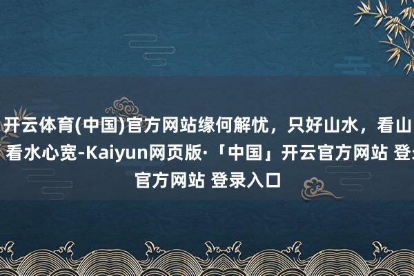 开云体育(中国)官方网站缘何解忧，只好山水，看山心静，看水心宽-Kaiyun网页版·「中国」开云官方网站 登录入口