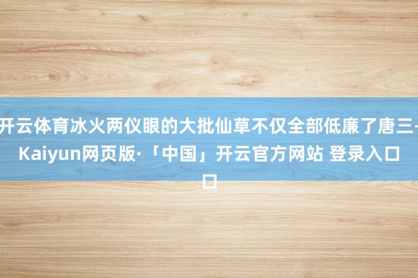 开云体育冰火两仪眼的大批仙草不仅全部低廉了唐三-Kaiyun网页版·「中国」开云官方网站 登录入口