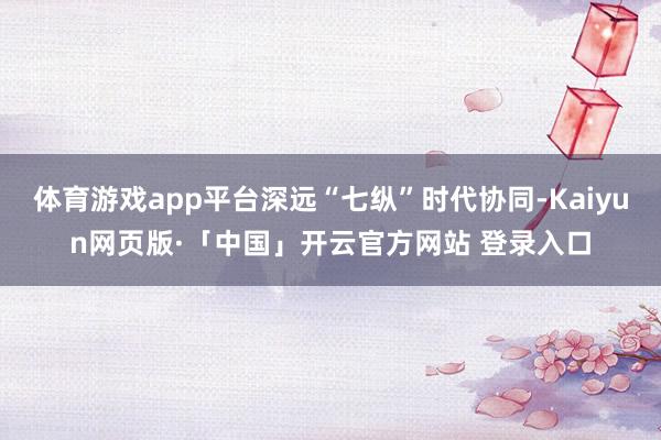 体育游戏app平台深远“七纵”时代协同-Kaiyun网页版·「中国」开云官方网站 登录入口