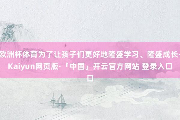 欧洲杯体育为了让孩子们更好地隆盛学习、隆盛成长-Kaiyun网页版·「中国」开云官方网站 登录入口