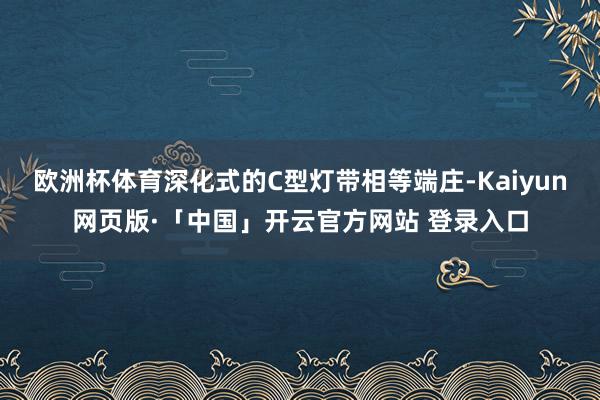欧洲杯体育深化式的C型灯带相等端庄-Kaiyun网页版·「中国」开云官方网站 登录入口