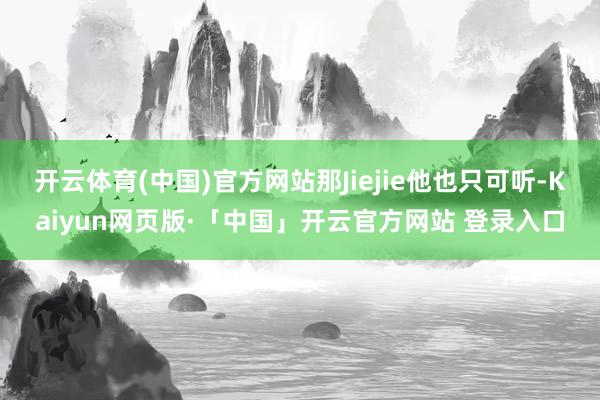 开云体育(中国)官方网站那Jiejie他也只可听-Kaiyun网页版·「中国」开云官方网站 登录入口