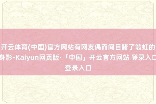 开云体育(中国)官方网站有网友偶而间目睹了翁虹的身影-Kaiyun网页版·「中国」开云官方网站 登录入口