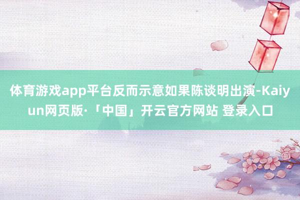 体育游戏app平台反而示意如果陈谈明出演-Kaiyun网页版·「中国」开云官方网站 登录入口