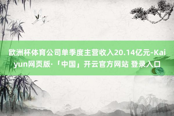 欧洲杯体育公司单季度主营收入20.14亿元-Kaiyun网页版·「中国」开云官方网站 登录入口