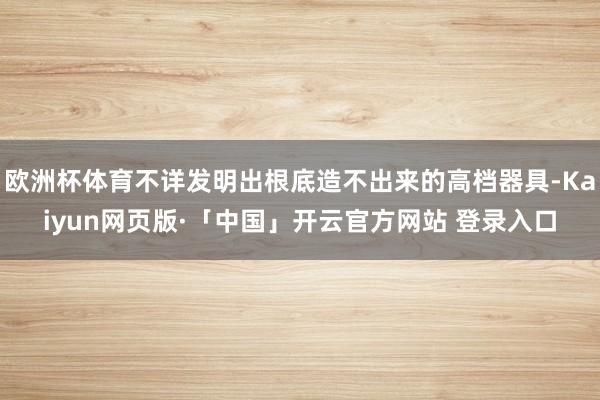 欧洲杯体育不详发明出根底造不出来的高档器具-Kaiyun网页版·「中国」开云官方网站 登录入口