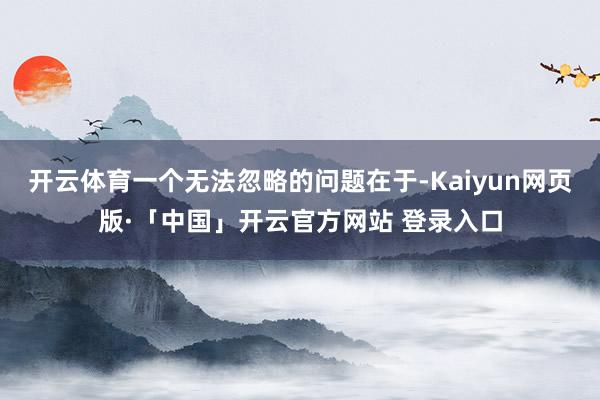 开云体育一个无法忽略的问题在于-Kaiyun网页版·「中国」开云官方网站 登录入口
