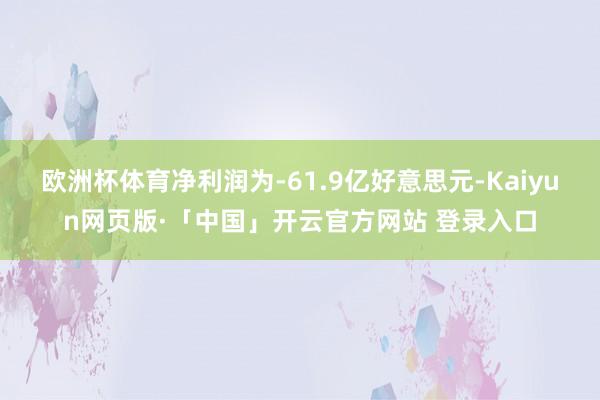 欧洲杯体育净利润为-61.9亿好意思元-Kaiyun网页版·「中国」开云官方网站 登录入口