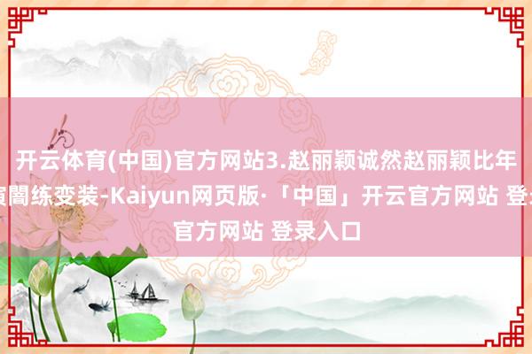 开云体育(中国)官方网站3.赵丽颖诚然赵丽颖比年多出演闇练变装-Kaiyun网页版·「中国」开云官方网站 登录入口
