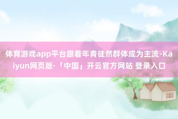 体育游戏app平台跟着年青徒然群体成为主流-Kaiyun网页版·「中国」开云官方网站 登录入口