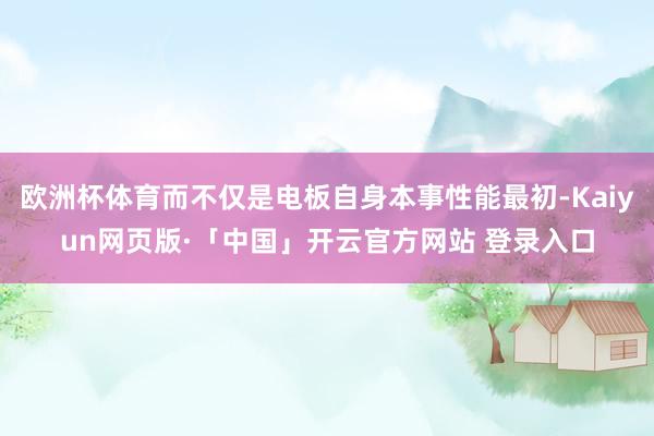 欧洲杯体育而不仅是电板自身本事性能最初-Kaiyun网页版·「中国」开云官方网站 登录入口