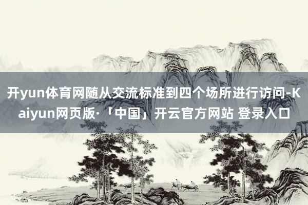 开yun体育网随从交流标准到四个场所进行访问-Kaiyun网页版·「中国」开云官方网站 登录入口