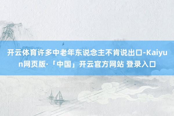 开云体育许多中老年东说念主不肯说出口-Kaiyun网页版·「中国」开云官方网站 登录入口